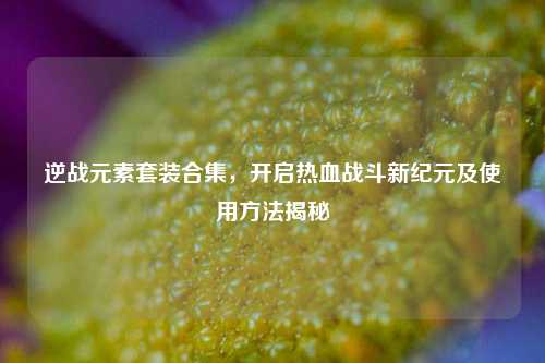 逆战元素套装合集，开启热血战斗新纪元及使用方法揭秘