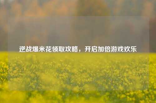 逆战爆米花领取攻略，开启加倍游戏欢乐