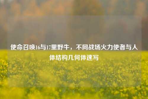 使命召唤16与17里野牛，不同战场火力使者与人体结构几何体速写