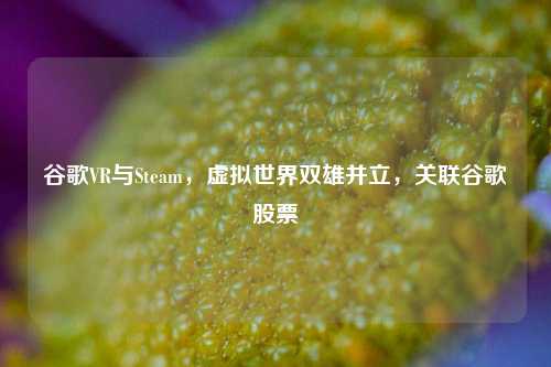 谷歌VR与Steam，虚拟世界双雄并立，关联谷歌股票