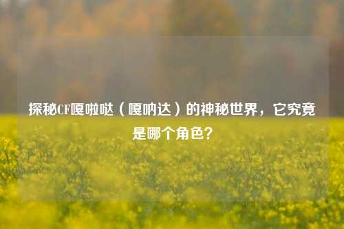 探秘CF嘎啦哒（嘎呐达）的神秘世界，它究竟是哪个角色？