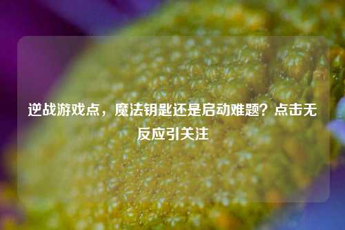 逆战游戏点，魔法钥匙还是启动难题？点击无反应引关注