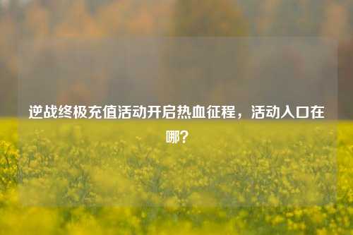 逆战终极充值活动开启热血征程，活动入口在哪？