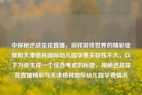 中探秘逆战花花直播，别样游戏世界的精彩绽放和天津格林国际幼儿园学费关联性不大，以下为你生成一个综合考虑的标题，探秘逆战花花直播精彩与天津格林国际幼儿园学费情况