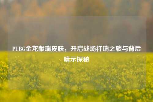 PUBG金龙献瑞皮肤，开启战场祥瑞之旅与背后暗示探秘