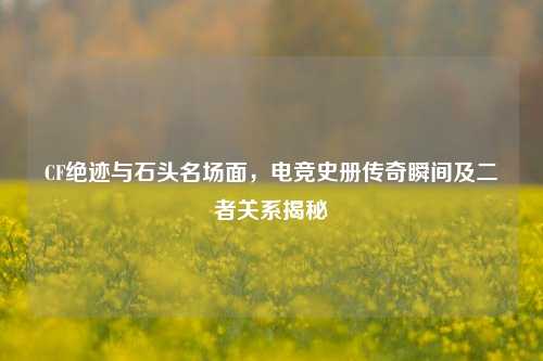 CF绝迹与石头名场面，电竞史册传奇瞬间及二者关系揭秘