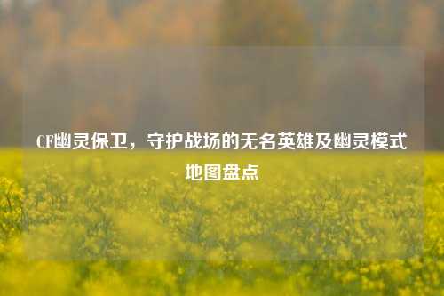 CF幽灵保卫，守护战场的无名英雄及幽灵模式地图盘点