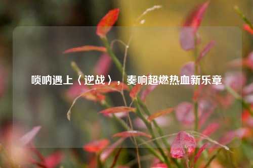 唢呐遇上〈逆战〉，奏响超燃热血新乐章