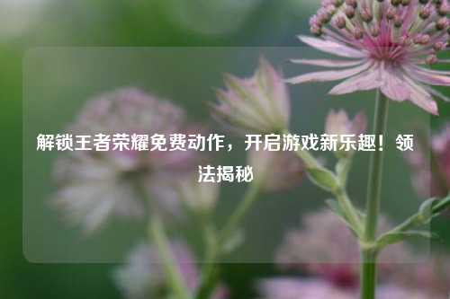解锁王者荣耀免费动作，开启游戏新乐趣！领法揭秘
