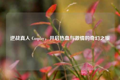 逆战真人 Cosplay，开启热血与激情的奇幻之旅