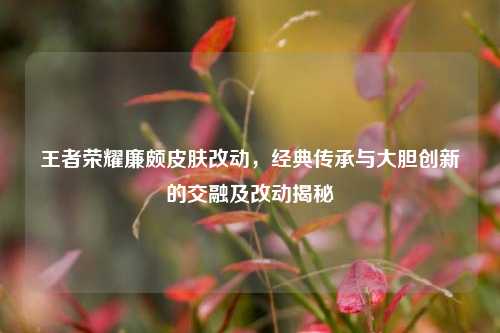 王者荣耀廉颇皮肤改动，经典传承与大胆创新的交融及改动揭秘