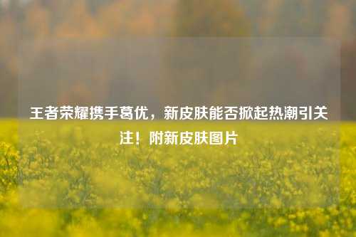 王者荣耀携手葛优，新皮肤能否掀起热潮引关注！附新皮肤图片