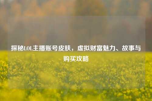 探秘LOL主播账号皮肤，虚拟财富魅力、故事与购买攻略
