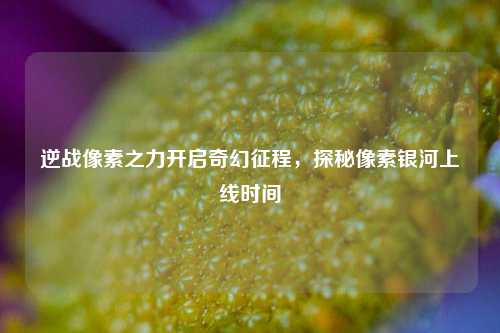 逆战像素之力开启奇幻征程，探秘像素银河上线时间