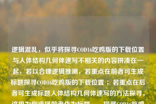 逻辑混乱，似乎将探寻COD16吃鸡版的下载位置与人体结构几何体速写不相关的内容拼凑在一起，若以合理逻辑推测，若重点在前者可生成标题探寻COD16吃鸡版的下载位置 ；若重点在后者可生成标题人体结构几何体速写的方法探寻，这里为你选择前者作为标题，，探寻COD16吃鸡版的下载位置