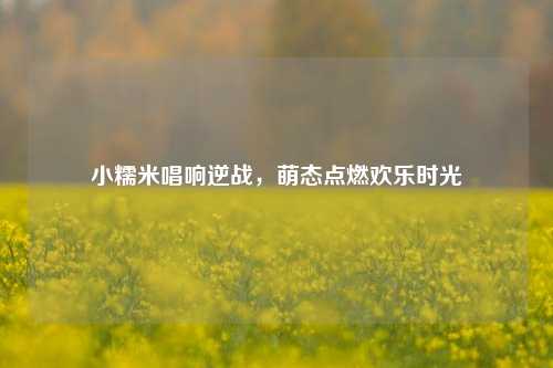 小糯米唱响逆战，萌态点燃欢乐时光