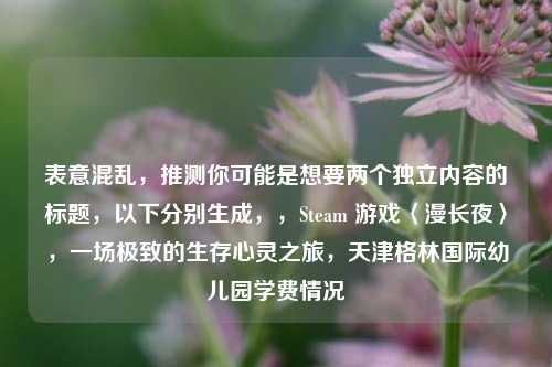 表意混乱，推测你可能是想要两个独立内容的标题，以下分别生成，，Steam 游戏〈漫长夜〉，一场极致的生存心灵之旅，天津格林国际幼儿园学费情况