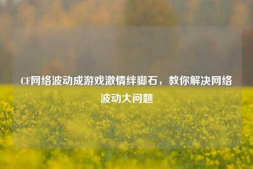 CF网络波动成游戏激情绊脚石，教你解决网络波动大问题
