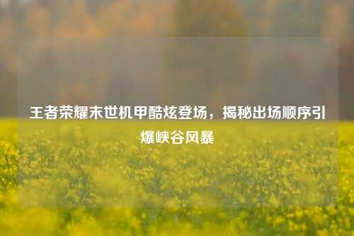 王者荣耀末世机甲酷炫登场，揭秘出场顺序引爆峡谷风暴