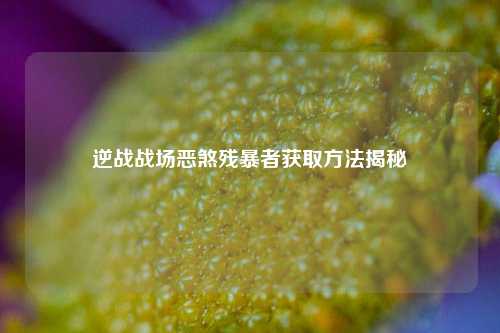 逆战战场恶煞残暴者获取方法揭秘
