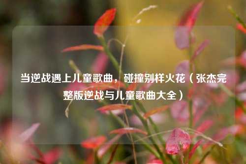 当逆战遇上儿童歌曲，碰撞别样火花（张杰完整版逆战与儿童歌曲大全）