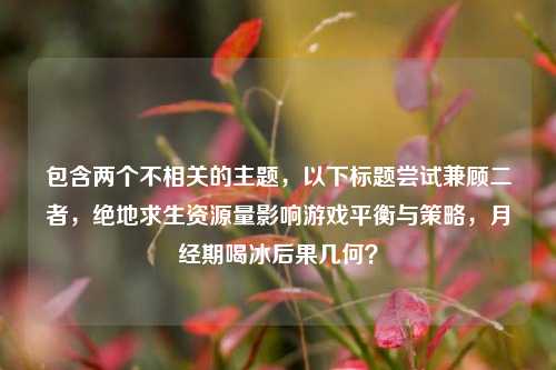 包含两个不相关的主题，以下标题尝试兼顾二者，绝地求生资源量影响游戏平衡与策略，月经期喝冰后果几何？