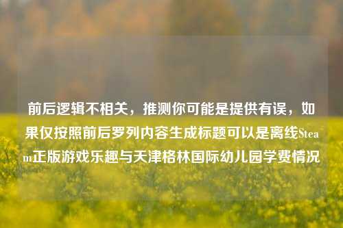 前后逻辑不相关，推测你可能是提供有误，如果仅按照前后罗列内容生成标题可以是离线Steam正版游戏乐趣与天津格林国际幼儿园学费情况
