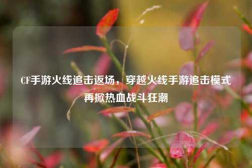 CF手游火线追击返场，穿越火线手游追击模式再掀热血战斗狂潮