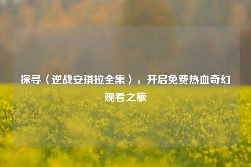 探寻〈逆战安琪拉全集〉，开启免费热血奇幻观看之旅