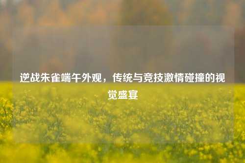 逆战朱雀端午外观，传统与竞技激情碰撞的视觉盛宴