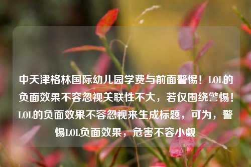 中天津格林国际幼儿园学费与前面警惕！LOL的负面效果不容忽视关联性不大，若仅围绕警惕！LOL的负面效果不容忽视来生成标题，可为，警惕LOL负面效果，危害不容小觑