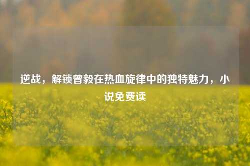 逆战，解锁曾毅在热血旋律中的独特魅力，小说免费读