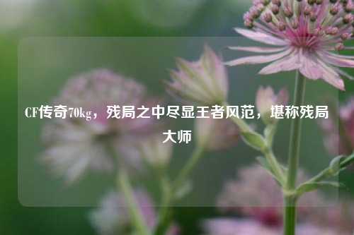 CF传奇70kg，残局之中尽显王者风范，堪称残局大师
