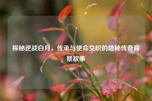 探秘逆战白月，传承与使命交织的隐秘传奇背景故事