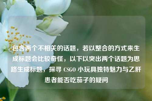 包含两个不相关的话题，若以整合的方式来生成标题会比较奇怪，以下以突出两个话题为思路生成标题，探寻 CSGO 小玩具独特魅力与乙肝患者能否吃茄子的疑问