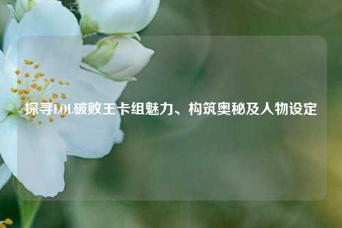 探寻LOL破败王卡组魅力、构筑奥秘及人物设定